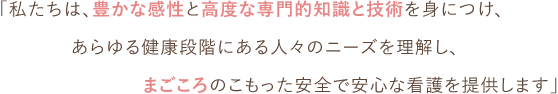 「私たちは、豊かな感性と高度な専門的知識と技術を身につけ、あらゆる健康段階にある人々のニーズを理解し、ごころのこもった安全で安心な看護を提供します」